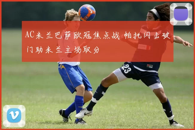 AC米兰巴萨欧冠焦点战 帕托闪击破门助米兰主场取分