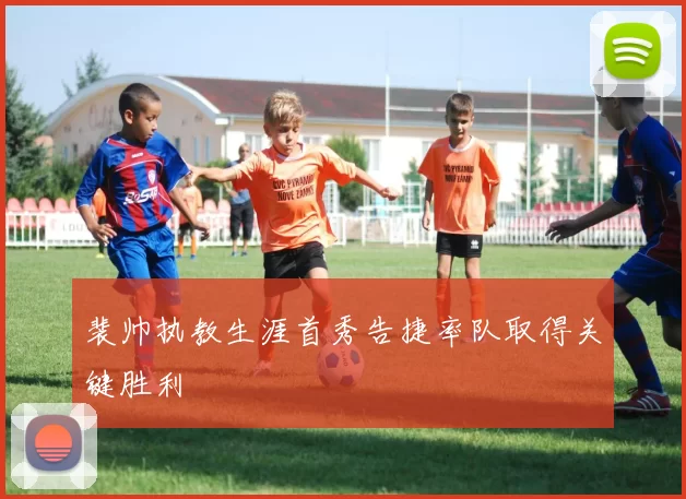 裴帅执教生涯首秀告捷率队取得关键胜利