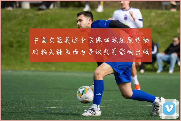 中国女篮奥运会录像回放还原终场对抗关键画面与争议判罚影响出线形势