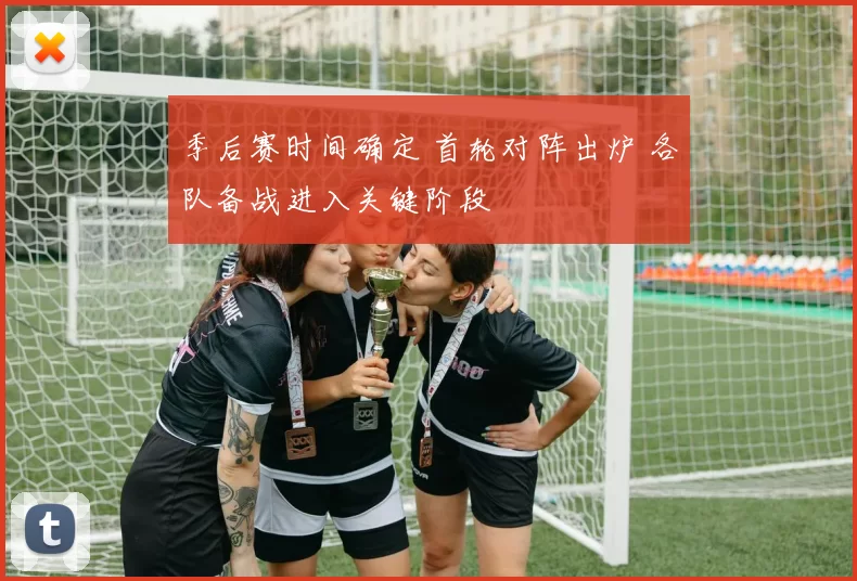 季后赛时间确定 首轮对阵出炉 各队备战进入关键阶段