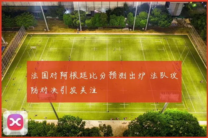 法国对阿根廷比分预测出炉 法队攻防对决引发关注