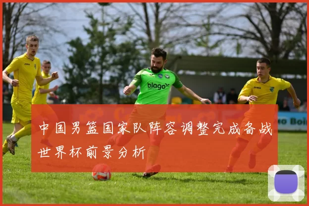 中国男篮国家队阵容调整完成备战世界杯前景分析