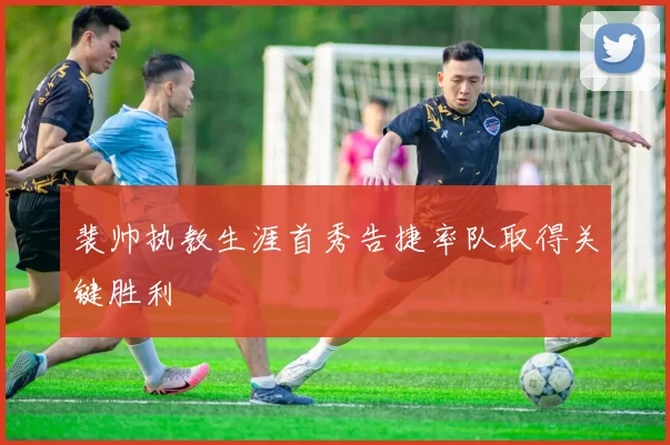 裴帅执教生涯首秀告捷率队取得关键胜利