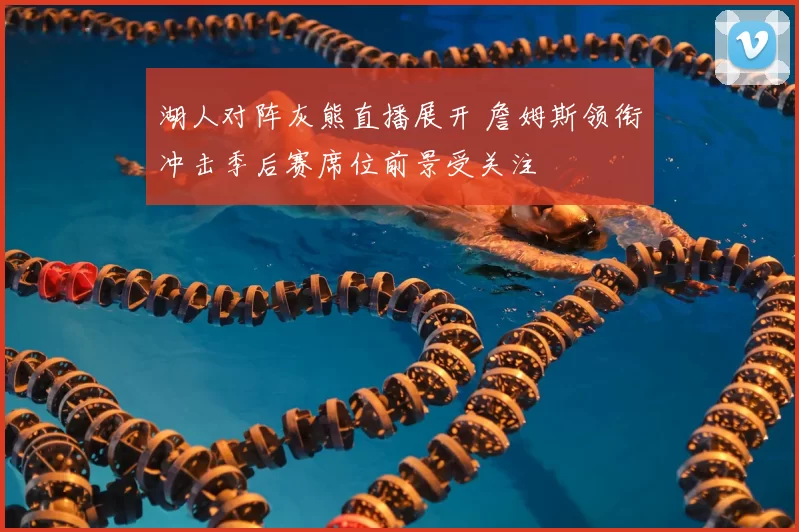 湖人对阵灰熊直播展开 詹姆斯领衔冲击季后赛席位前景受关注