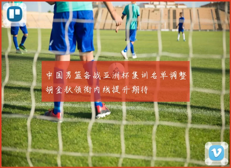 中国男篮备战亚洲杯集训名单调整胡金秋领衔内线提升期待