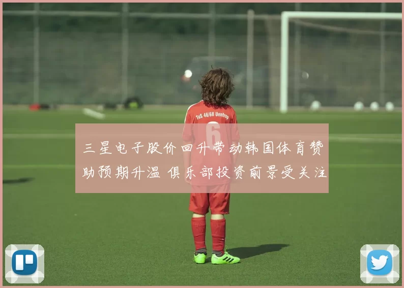 三星电子股价回升带动韩国体育赞助预期升温 俱乐部投资前景受关注