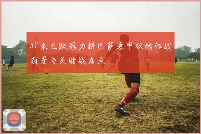 AC米兰欧冠力拼巴萨意甲双线作战前景与关键战看点