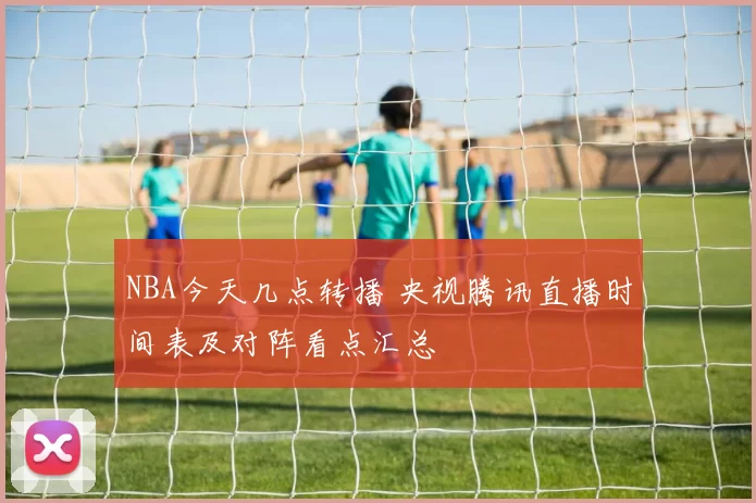 NBA今天几点转播 央视腾讯直播时间表及对阵看点汇总