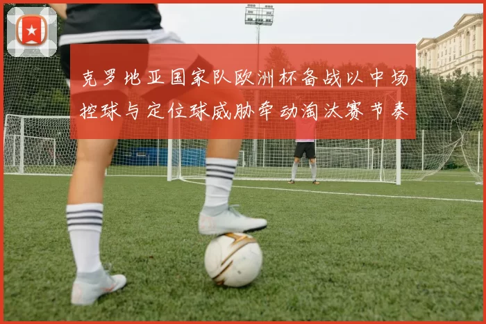 克罗地亚国家队欧洲杯备战以中场控球与定位球威胁牵动淘汰赛节奏