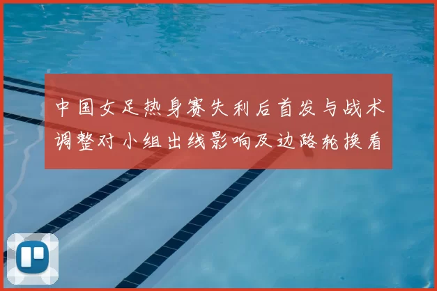 中国女足热身赛失利后首发与战术调整对小组出线影响及边路轮换看点