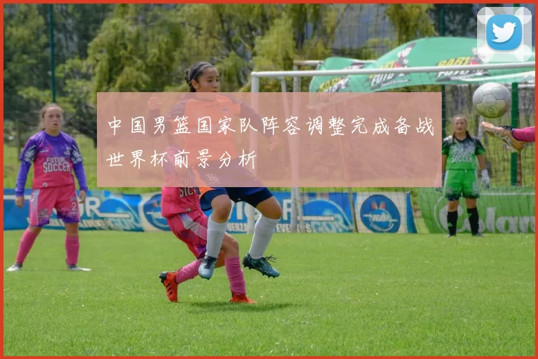 中国男篮国家队阵容调整完成备战世界杯前景分析