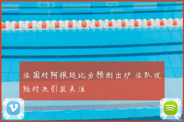 法国对阿根廷比分预测出炉 法队攻防对决引发关注