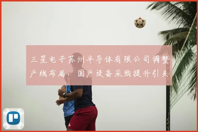 三星电子苏州半导体有限公司调整产线布局，国产设备采购提升引关注