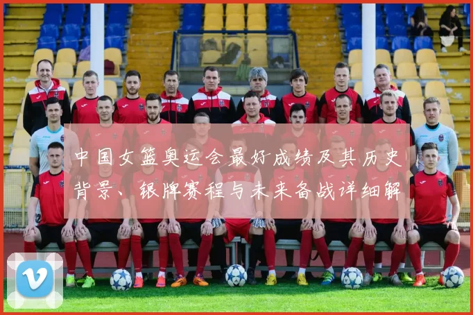 中国女篮奥运会最好成绩及其历史背景、银牌赛程与未来备战详细解析