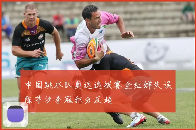 中国跳水队奥运选拔赛全红婵失误陈芋汐夺冠积分反超