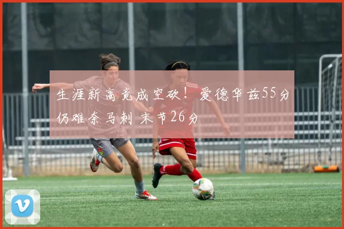 生涯新高竟成空砍！爱德华兹55分仍难奈马刺 末节26分