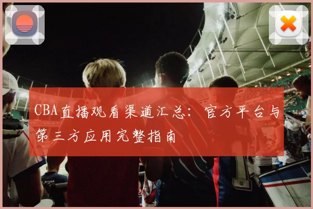 CBA直播观看渠道汇总：官方平台与第三方应用完整指南