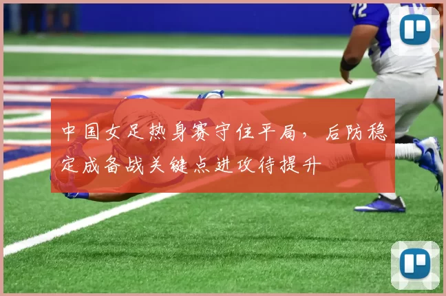 中国女足热身赛守住平局，后防稳定成备战关键点进攻待提升