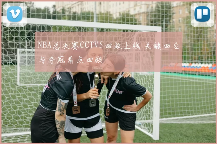 NBA总决赛CCTV5回放上线 关键回合与夺冠看点回顾