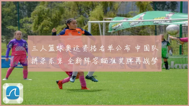 三人篮球奥运资格名单公布 中国队拼杀东京 全新阵容瞄准奖牌再战梦