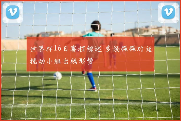 世界杯16日赛程综述 多场强强对话搅动小组出线形势