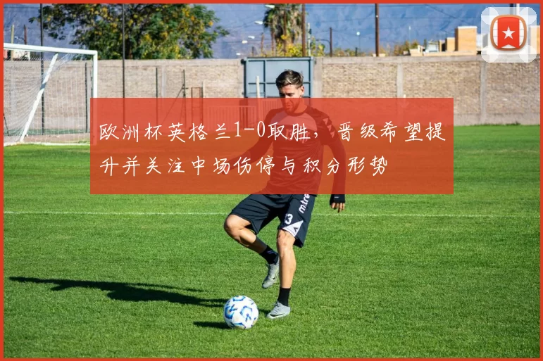 欧洲杯英格兰1-0取胜，晋级希望提升并关注中场伤停与积分形势