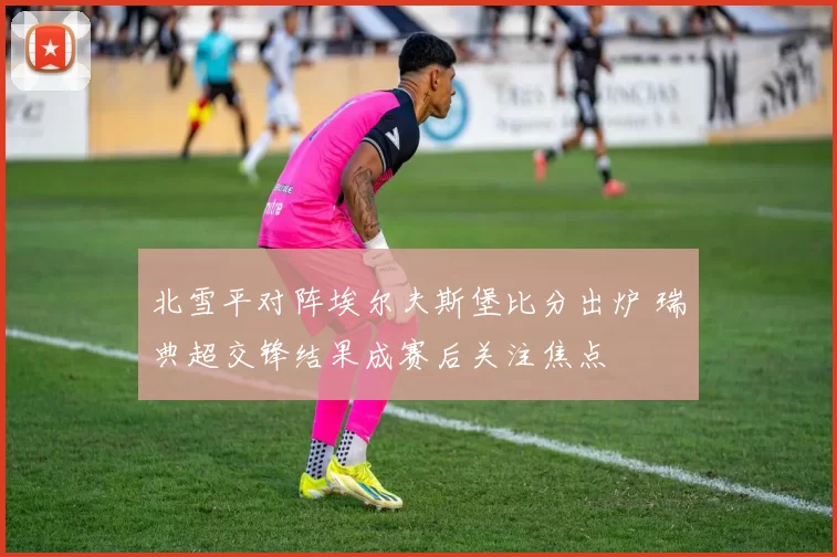 北雪平对阵埃尔夫斯堡比分出炉 瑞典超交锋结果成赛后关注焦点