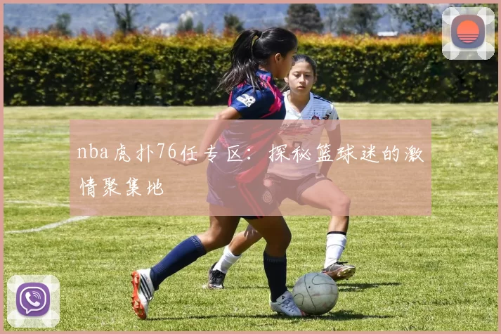 nba虎扑76任专区：探秘篮球迷的激情聚集地