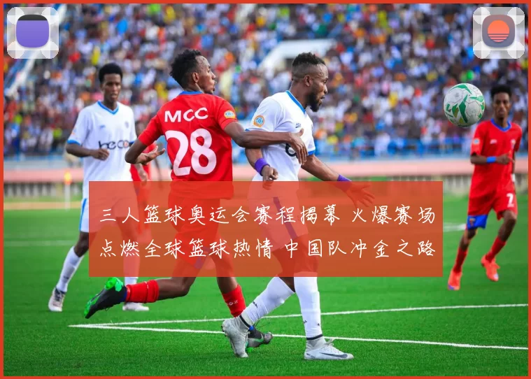 三人篮球奥运会赛程揭幕 火爆赛场点燃全球篮球热情 中国队冲金之路吸睛