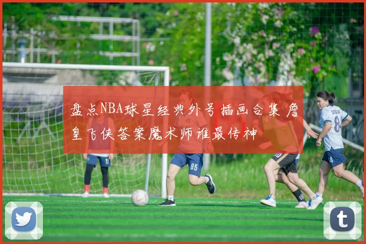 盘点NBA球星经典外号插画合集 詹皇飞侠答案魔术师谁最传神