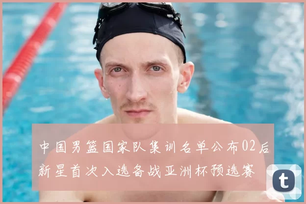 中国男篮国家队集训名单公布02后新星首次入选备战亚洲杯预选赛