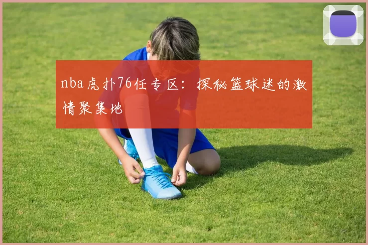 nba虎扑76任专区：探秘篮球迷的激情聚集地