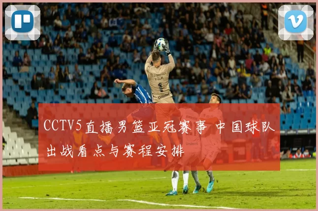 CCTV5直播男篮亚冠赛事 中国球队出战看点与赛程安排