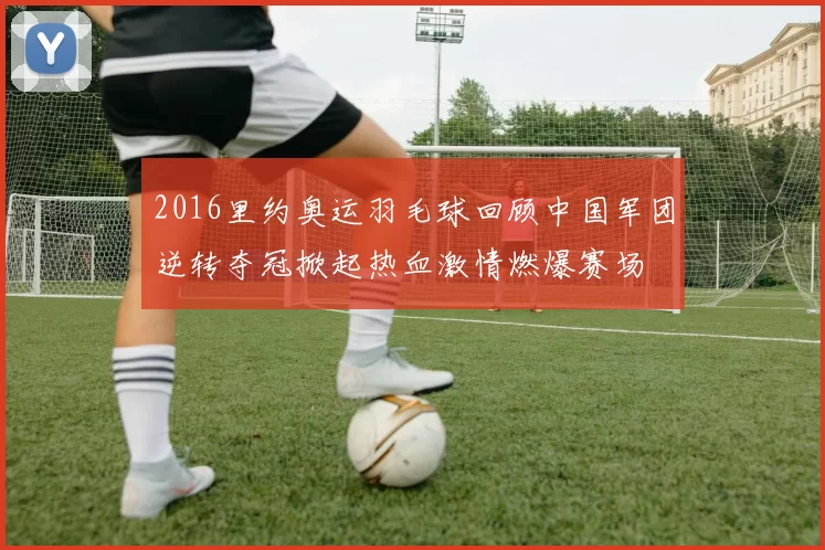 2016里约奥运羽毛球回顾中国军团逆转夺冠掀起热血激情燃爆赛场
