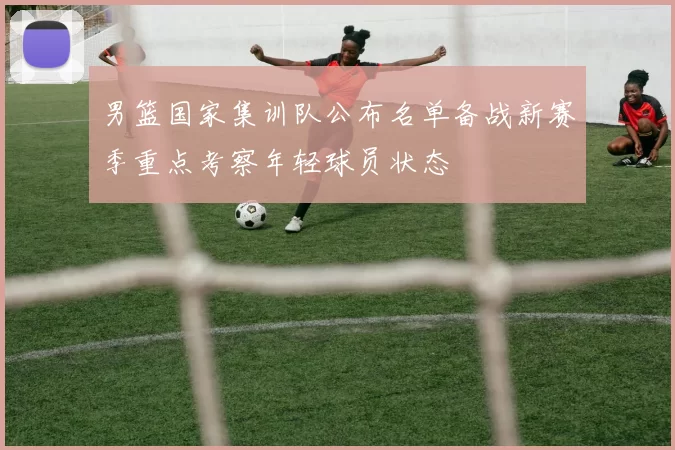 男篮国家集训队公布名单备战新赛季重点考察年轻球员状态