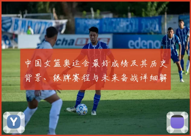 中国女篮奥运会最好成绩及其历史背景、银牌赛程与未来备战详细解析
