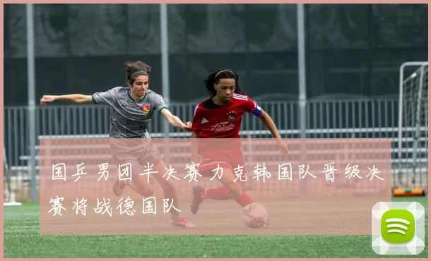 国乒男团半决赛力克韩国队晋级决赛将战德国队