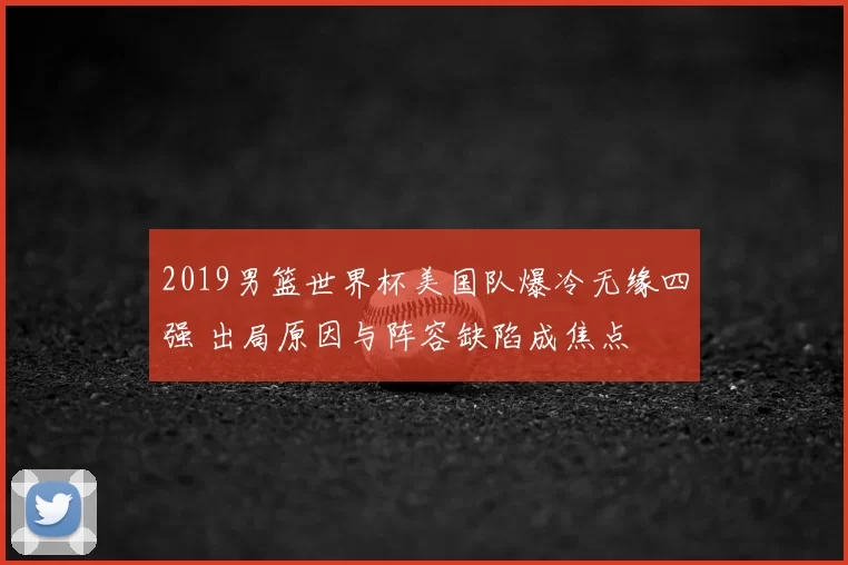 2019男篮世界杯美国队爆冷无缘四强 出局原因与阵容缺陷成焦点