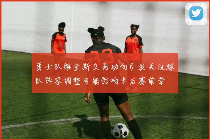 勇士队维金斯交易动向引发关注球队阵容调整可能影响季后赛前景