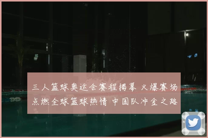三人篮球奥运会赛程揭幕 火爆赛场点燃全球篮球热情 中国队冲金之路吸睛