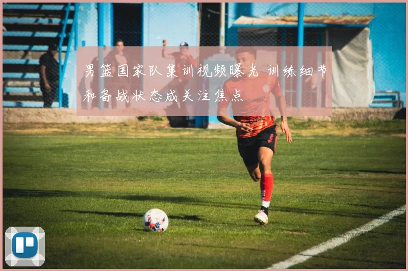 男篮国家队集训视频曝光 训练细节和备战状态成关注焦点