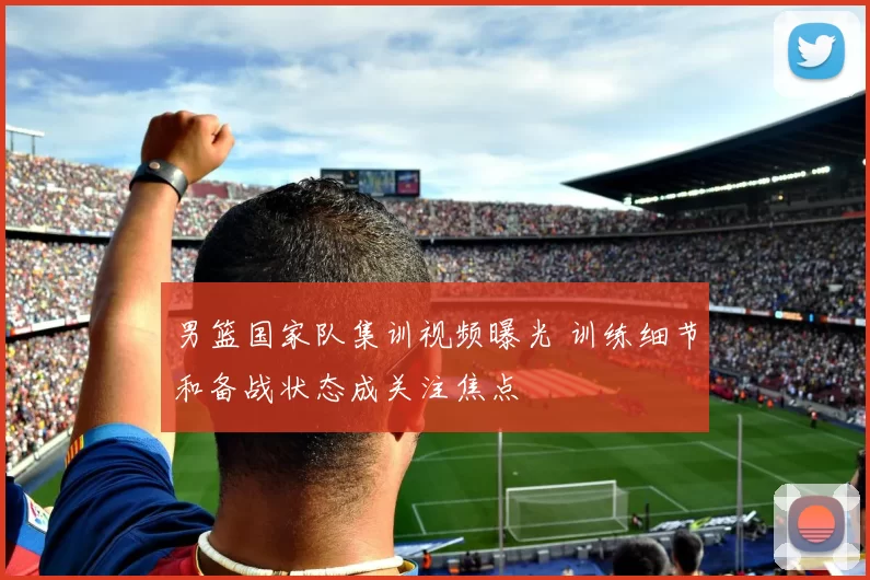 男篮国家队集训视频曝光 训练细节和备战状态成关注焦点