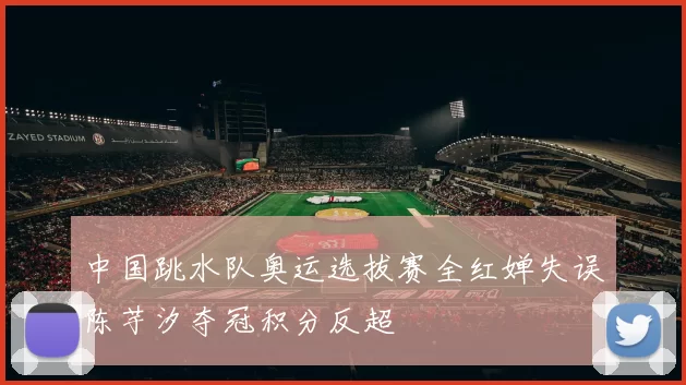 中国跳水队奥运选拔赛全红婵失误陈芋汐夺冠积分反超