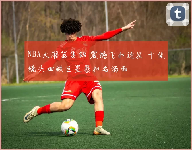 NBA大灌篮集锦 震撼飞扣连发 十佳镜头回顾巨星暴扣名场面