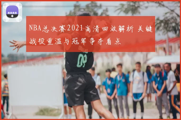 NBA总决赛2021高清回放解析 关键战役重温与冠军争夺看点