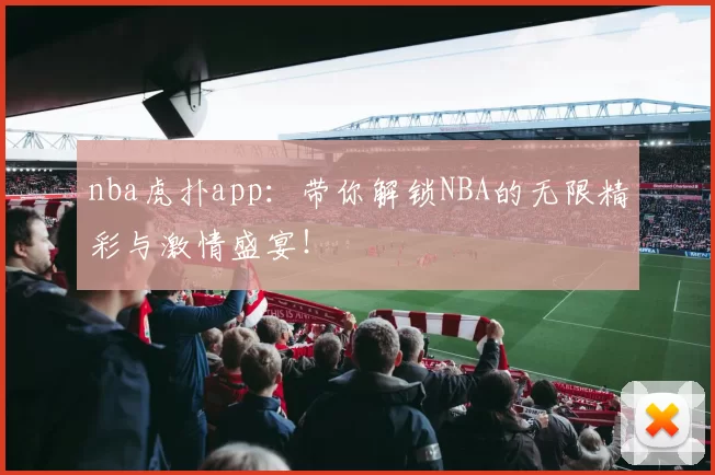 nba虎扑app：带你解锁NBA的无限精彩与激情盛宴！