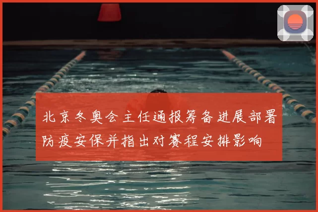 北京冬奥会主任通报筹备进展部署防疫安保并指出对赛程安排影响