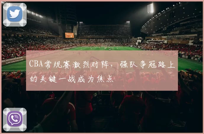 CBA常规赛激烈对阵，强队争冠路上的关键一战成为焦点