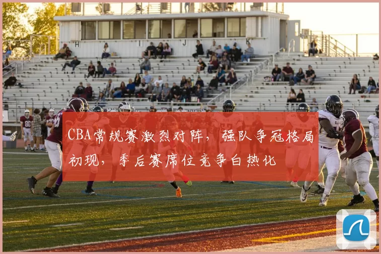 CBA常规赛激烈对阵，强队争冠格局初现，季后赛席位竞争白热化