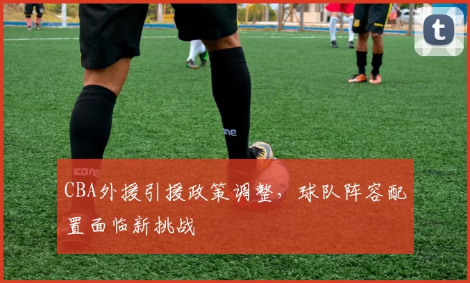 CBA外援引援政策调整,球队阵容配置面临新挑战